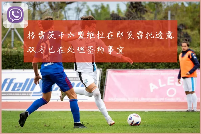 格雷茨卡加盟维拉在即莫雷托透露双方已在处理签约事宜