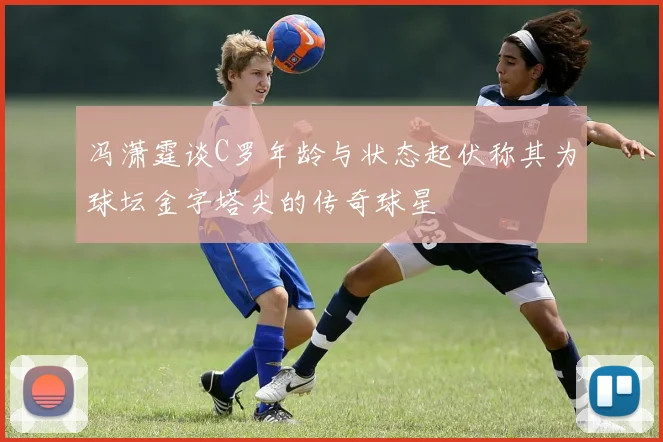 冯潇霆谈C罗年龄与状态起伏称其为球坛金字塔尖的传奇球星