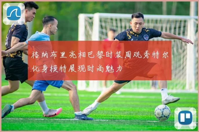 格纳布里亮相巴黎时装周观秀特尔化身模特展现时尚魅力