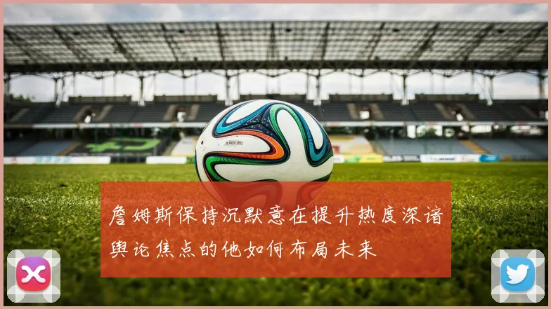 詹姆斯保持沉默意在提升热度深谙舆论焦点的他如何布局未来