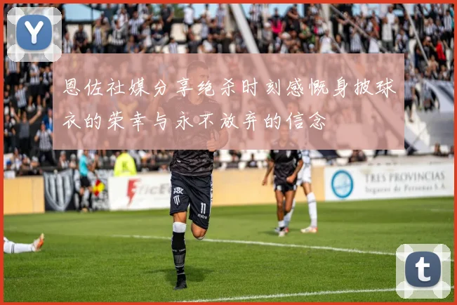 恩佐社媒分享绝杀时刻感慨身披球衣的荣幸与永不放弃的信念