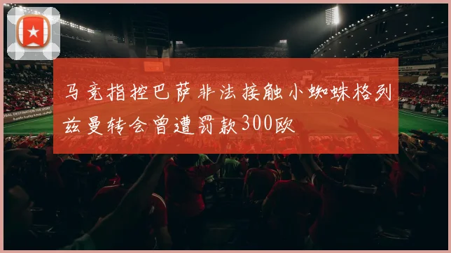 马竞指控巴萨非法接触小蜘蛛格列兹曼转会曾遭罚款300欧