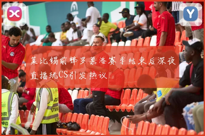 莱比锡前锋罗慕洛赛季结束后深夜直播玩CS引发热议