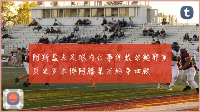 阿斯盘点足球内讧事件戴尔鲍耶里贝里罗本博阿滕莱万纷争回顾