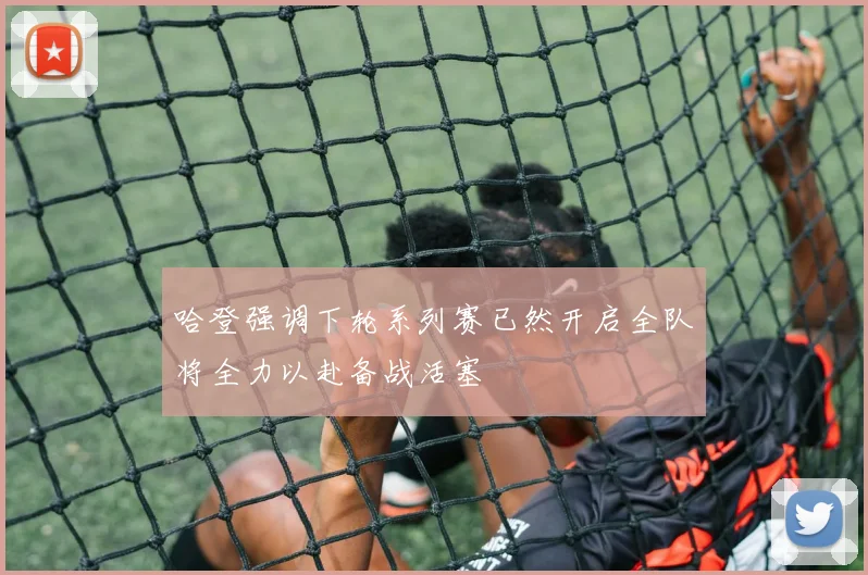 哈登强调下轮系列赛已然开启全队将全力以赴备战活塞