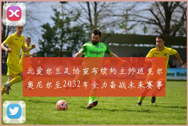 北爱尔兰足协宣布续约主帅迈克尔奥尼尔至2032年全力备战未来赛事
