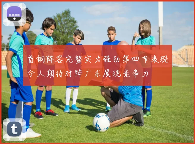 首钢阵容完整实力强劲第四节表现令人期待对阵广东展现竞争力