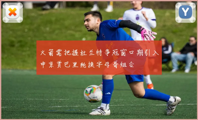 火箭需把握杜兰特争冠窗口期引入申京贾巴里轮换字母哥组合