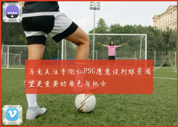 马竞关注李刚仁PSG愿意谈判球员渴望更重要的角色与机会