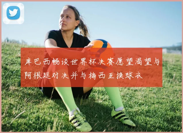 库巴西畅谈世界杯决赛愿望渴望与阿根廷对决并与梅西互换球衣