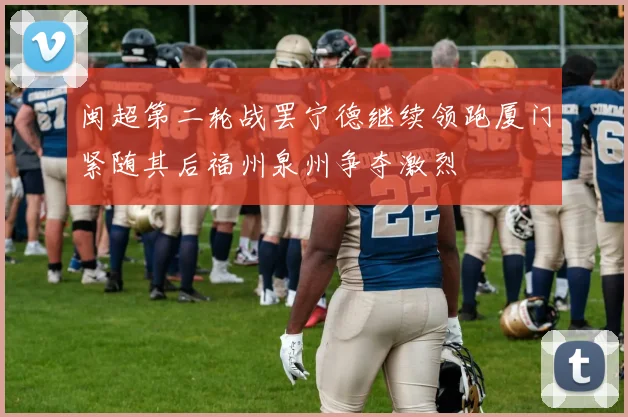 闽超第二轮战罢宁德继续领跑厦门紧随其后福州泉州争夺激烈