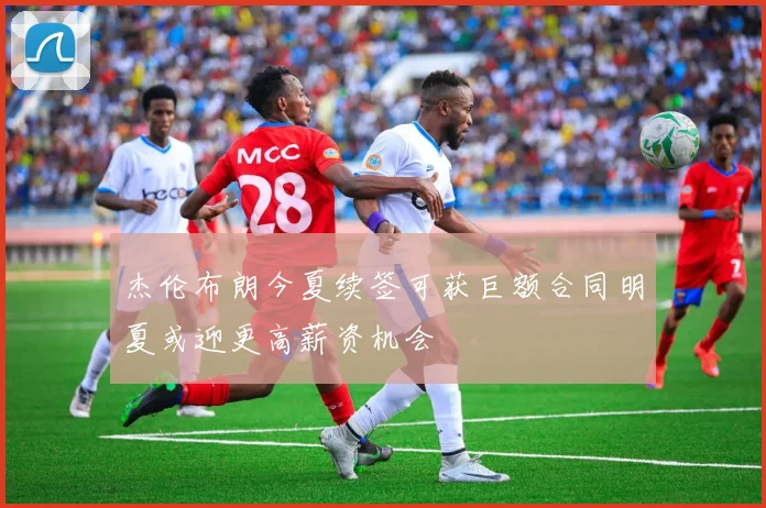 杰伦布朗今夏续签可获巨额合同明夏或迎更高薪资机会