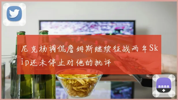 尼克杨调侃詹姆斯继续征战两年Skip还未停止对他的批评