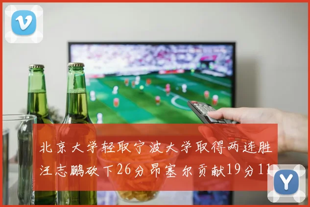 北京大学轻取宁波大学取得两连胜汪志鹏砍下26分昂塞尔贡献19分11篮板5助攻
