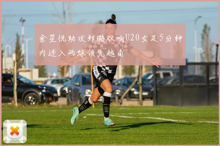 余星悦助攻郑璐双响U20女足5分钟内连入两球领先越南