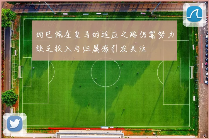 姆巴佩在皇马的适应之路仍需努力缺乏投入与归属感引发关注