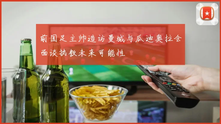 前国足主帅造访曼城与瓜迪奥拉会面谈执教未来可能性